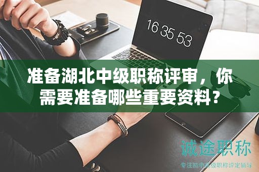 準備湖北中級職稱評審，你需要準備哪些重要資料？