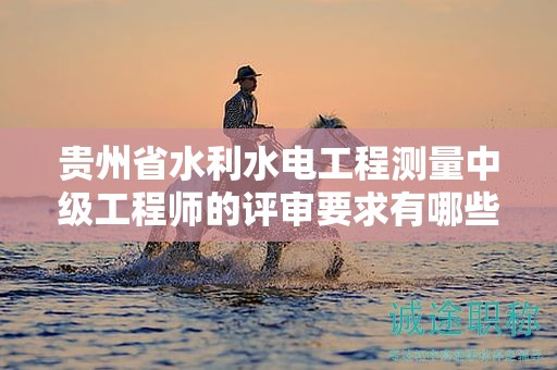 貴州省水利水電工程測量中級工程師的評審要求有哪些新的變動？