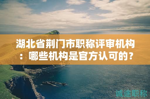 湖北省荊門(mén)市職稱(chēng)評(píng)審機(jī)構(gòu)：哪些機(jī)構(gòu)是官方認(rèn)可的？