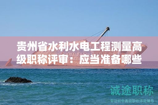 貴州省水利水電工程測量高級職稱評審：應當準備哪些材料？