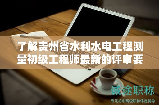 了解貴州省水利水電工程測量初級工程師最新的評審要求有哪些？