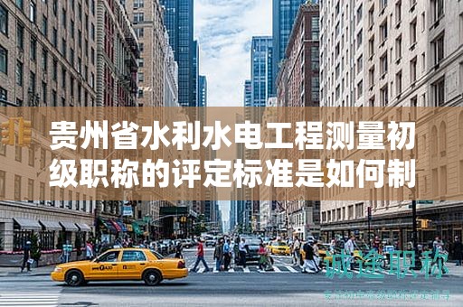 貴州省水利水電工程測量初級職稱的評定標準是如何制定的？