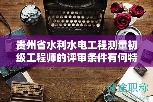 貴州省水利水電工程測量初級工程師的評審條件有何特點(diǎn)？