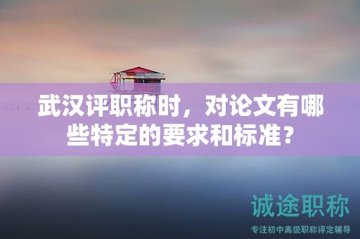 武漢評(píng)職稱時(shí)，對(duì)論文有哪些特定的要求和標(biāo)準(zhǔn)？