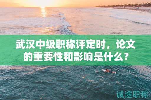 武漢中級職稱評定時，論文的重要性和影響是什么？