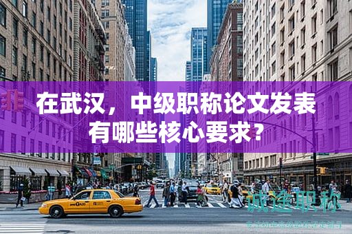 在武漢，中級職稱論文發(fā)表有哪些核心要求？
