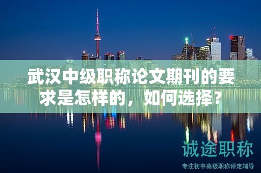 武漢中級職稱論文期刊的要求是怎樣的，如何選擇？