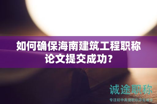 如何確保海南建筑工程職稱論文提交成功？