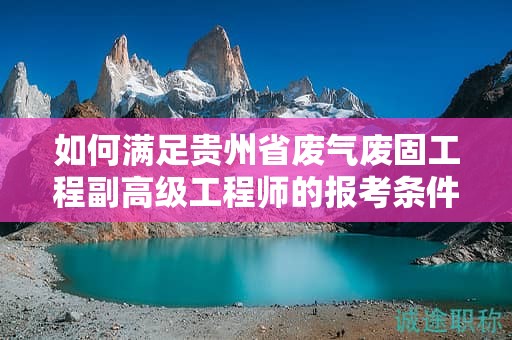 如何滿足貴州省廢氣廢固工程副高級(jí)工程師的報(bào)考條件及要求？