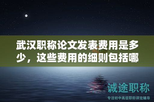 武漢職稱論文發(fā)表費(fèi)用是多少，這些費(fèi)用的細(xì)則包括哪些？