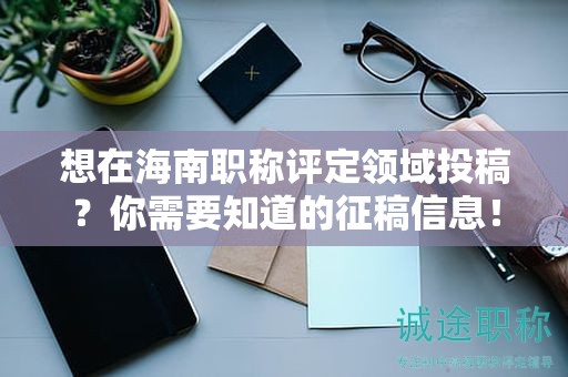 想在海南職稱評(píng)定領(lǐng)域投稿？你需要知道的征稿信息！