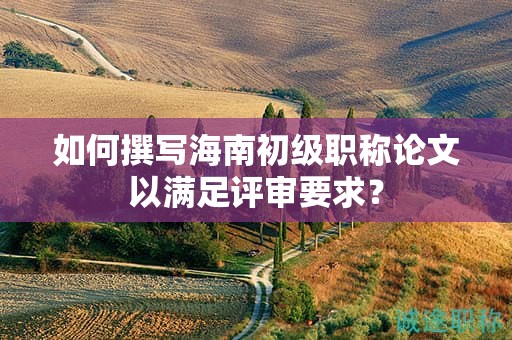 如何撰寫海南初級職稱論文以滿足評審要求？