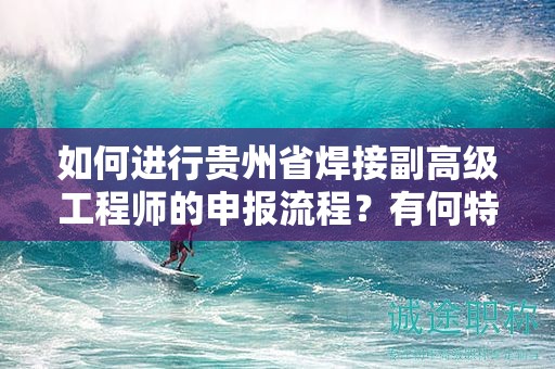 如何進(jìn)行貴州省焊接副高級(jí)工程師的申報(bào)流程？有何特殊要求？