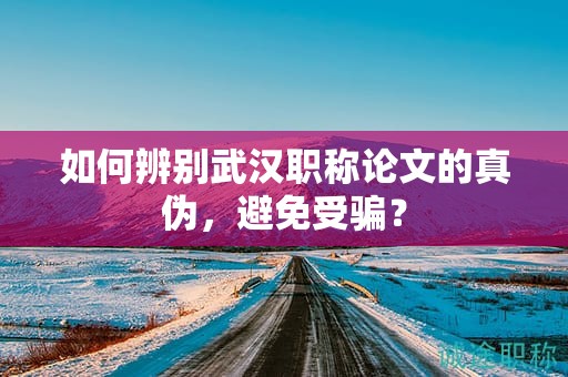 如何辨別武漢職稱論文的真?zhèn)?，避免受騙？