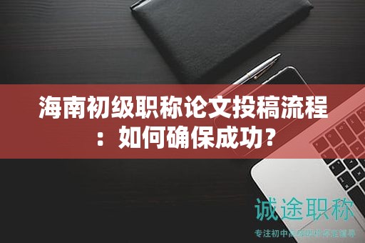 海南初級(jí)職稱論文投稿流程：如何確保成功？