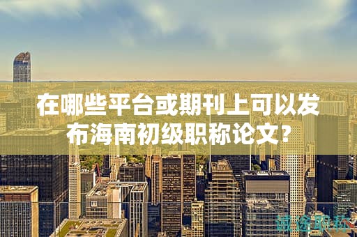在哪些平臺(tái)或期刊上可以發(fā)布海南初級(jí)職稱論文？