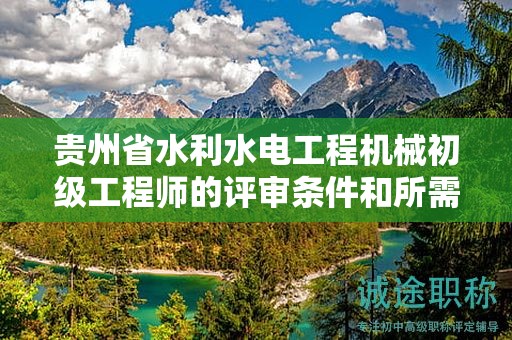 貴州省水利水電工程機械初級工程師的評審條件和所需材料都有哪些？