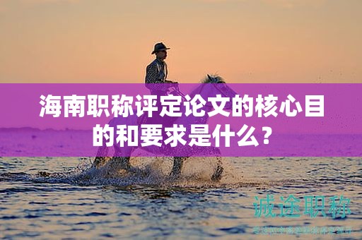 海南職稱評(píng)定論文的核心目的和要求是什么？