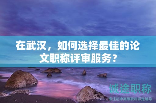在武漢，如何選擇最佳的論文職稱評(píng)審服務(wù)？