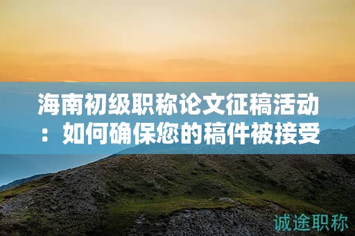 海南初級職稱論文征稿活動：如何確保您的稿件被接受？