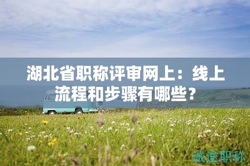 湖北省職稱評審網上：線上流程和步驟有哪些？