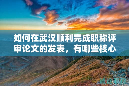如何在武漢順利完成職稱評審論文的發(fā)表，有哪些核心步驟？