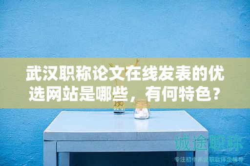 武漢職稱論文在線發(fā)表的優(yōu)選網(wǎng)站是哪些，有何特色？