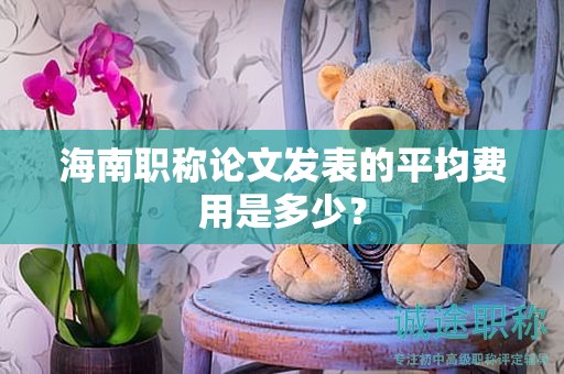海南職稱(chēng)論文發(fā)表的平均費(fèi)用是多少？