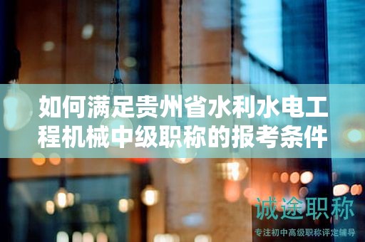 如何滿足貴州省水利水電工程機(jī)械中級(jí)職稱的報(bào)考條件及要求？