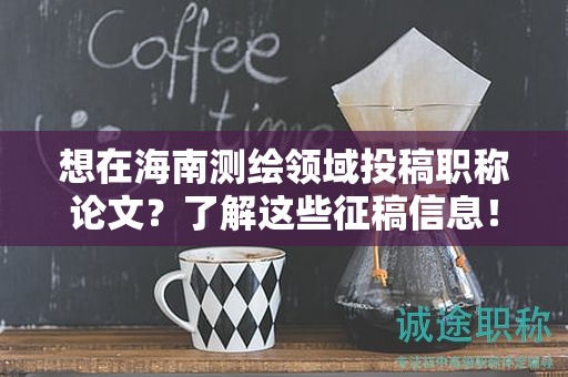 想在海南測(cè)繪領(lǐng)域投稿職稱論文？了解這些征稿信息！