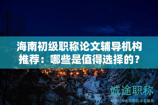 海南初級(jí)職稱論文輔導(dǎo)機(jī)構(gòu)推薦：哪些是值得選擇的？