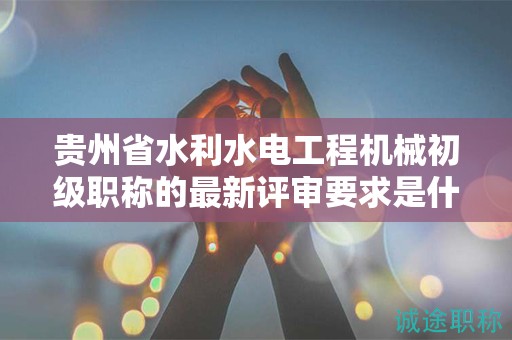 貴州省水利水電工程機(jī)械初級(jí)職稱的最新評(píng)審要求是什么？