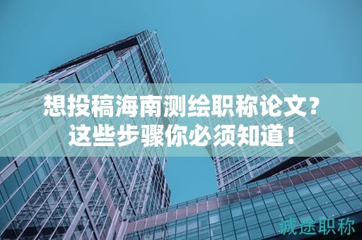 想投稿海南測繪職稱論文？這些步驟你必須知道！