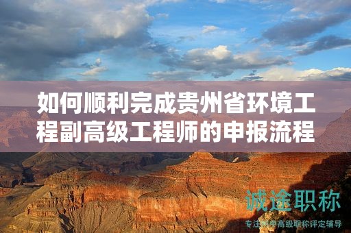 如何順利完成貴州省環(huán)境工程副高級工程師的申報流程？