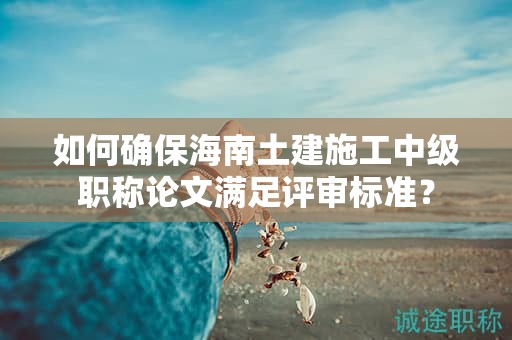 如何確保海南土建施工中級職稱論文滿足評審標準？