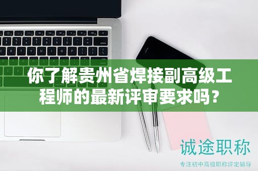 你了解貴州省焊接副高級工程師的最新評審要求嗎？