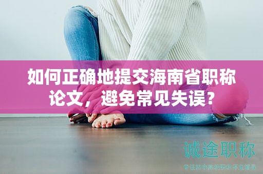如何正確地提交海南省職稱論文，避免常見失誤？