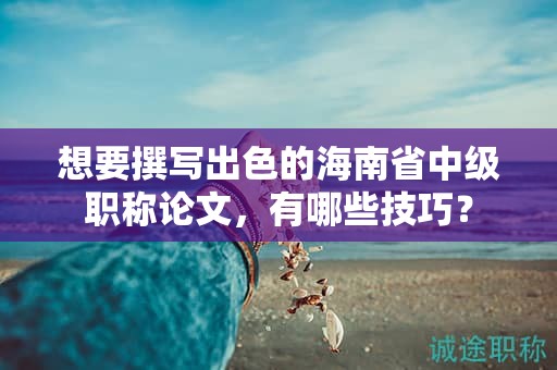 想要撰寫出色的海南省中級(jí)職稱論文，有哪些技巧？
