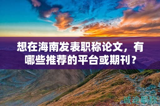想在海南發(fā)表職稱論文，有哪些推薦的平臺(tái)或期刊？