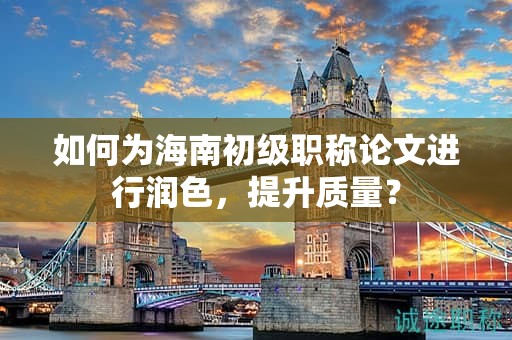 如何為海南初級(jí)職稱論文進(jìn)行潤(rùn)色，提升質(zhì)量？