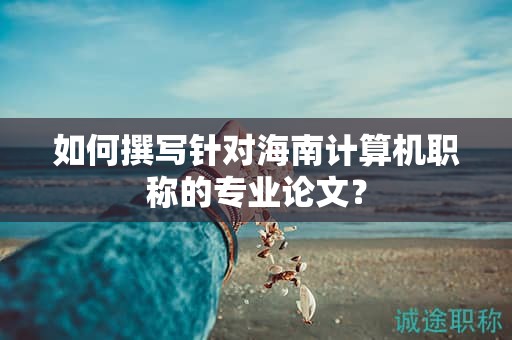 如何撰寫針對海南計(jì)算機(jī)職稱的專業(yè)論文？