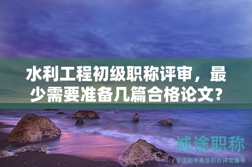 水利工程初級(jí)職稱(chēng)評(píng)審，最少需要準(zhǔn)備幾篇合格論文？