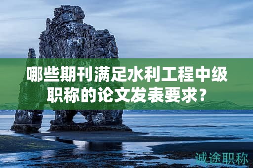 哪些期刊滿足水利工程中級(jí)職稱的論文發(fā)表要求？
