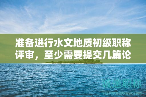 準(zhǔn)備進(jìn)行水文地質(zhì)初級(jí)職稱(chēng)評(píng)審，至少需要提交幾篇論文？