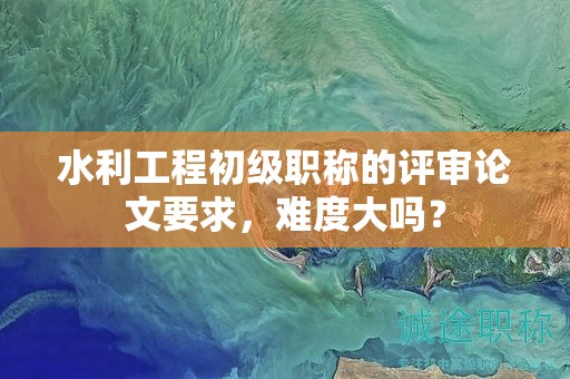 水利工程初級職稱的評審論文要求，難度大嗎？