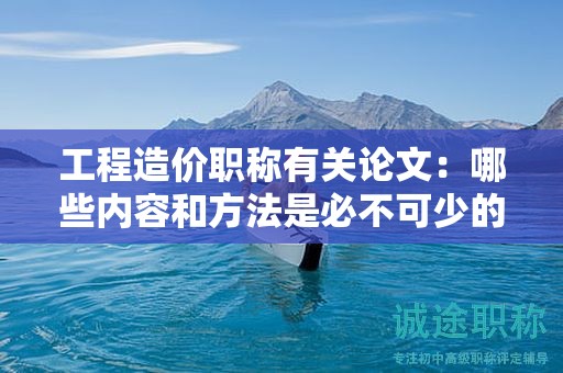 工程造價職稱有關(guān)論文：哪些內(nèi)容和方法是必不可少的？