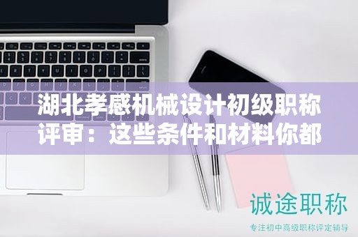 湖北孝感機(jī)械設(shè)計初級職稱評審：這些條件和材料你都準(zhǔn)備齊了嗎？