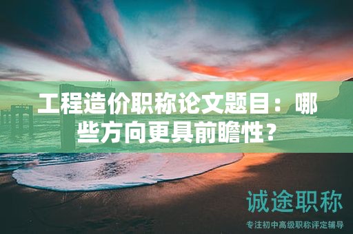 工程造價職稱論文題目：哪些方向更具前瞻性？