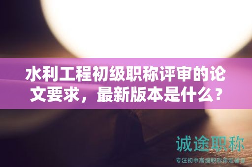 水利工程初級職稱評審的論文要求，最新版本是什么？