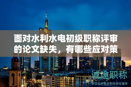 面對(duì)水利水電初級(jí)職稱(chēng)評(píng)審的論文缺失，有哪些應(yīng)對(duì)策略？